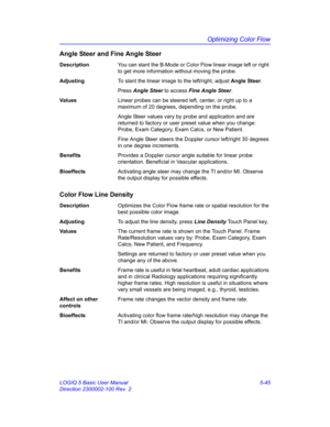 Page 169Optimizing Color Flow
LOGIQ 5 Basic User Manual 5-45
Direction 2300002-100 Rev. 2
Angle Steer and Fine Angle Steer
DescriptionYou can slant the B-Mode or Color Flow linear image left or right 
to get more information without moving the probe. 
AdjustingTo slant the linear image to the left/right, adjust Angle Steer. 
Press Angle Steer to access Fine Angle Steer. 
Va l u e sLinear probes can be steered left, center, or right up to a 
maximum of 20 degrees, depending on the probe. 
Angle Steer values vary...