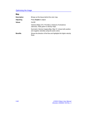 Page 170Optimizing the Image
5-46 LOGIQ 5 Basic User Manual
Direction 2300002-100 Rev. 2
Map
DescriptionBrings out the tissue behind the color map. 
AdjustingPress Duplex to adjust. 
Va l u e sOn/Off. 
Variance Maps (VV). Provides a measure of turbulence 
(stenosis). Adds green to velocity maps. 
Symmetric Velocity Imaging Map. Map V3  shows both positive 
and negative velocities using the same colors. 
BenefitsShows the direction of the flow and highlights the higher velocity 
flows.  