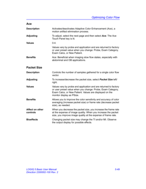 Page 173Optimizing Color Flow
LOGIQ 5 Basic User Manual 5-49
Direction 2300002-100 Rev. 2
Ace
DescriptionActivates/deactivates Adaptive Color Enhancement (Ace), a 
motion artifact elimination process. 
AdjustingTo adjust, select the next page and then select Ace. The Ace 
Touch Panel key is lit. 
Va l u e s0-4. 
Values vary by probe and application and are returned to factory 
or user preset value when you change: Probe, Exam Category, 
Exam Calcs, or New Patient. 
BenefitsAce: Beneficial when imaging slow flow...