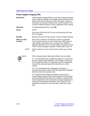 Page 174Optimizing the Image
5-50 LOGIQ 5 Basic User Manual
Direction 2300002-100 Rev. 2
Power Doppler Imaging (PDI) 
DescriptionPower Doppler Imaging (PDI) is a color flow mapping technique 
used to map the strength of the Doppler signal coming from the 
tissue rather than the frequency shift of the signal. Using this 
technique, the ultrasound system plots color flow based on the 
number of reflectors that are moving, regardless of their velocity. 
AdjustingTo activate/deactivate PDI, press PDI. 
Va l u e...