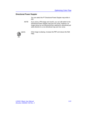 Page 175Optimizing Color Flow
LOGIQ 5 Basic User Manual 5-51
Direction 2300002-100 Rev. 2
Directional Power Doppler
You can select the P7 Directional Power Doppler map while in 
PDI. 
NOTE:  If you store a PDI image and recall it, you can still switch to the 
Directional Power Doppler map and vice versa. However, an 
image stored as non-directional then switched to directional just 
adds direction to a non-directional map and vice versa. 
HINTSIf the image is aliasing, increase the PRF and reduce the Wall...
