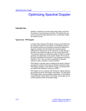 Page 176Optimizing the Image
5-52 LOGIQ 5 Basic User Manual
Direction 2300002-100 Rev. 2
Optimizing Spectral Doppler
Intended Use
Doppler is intended to provide measurement data concerning 
the velocity of moving tissues and fluids. PW Doppler lets you 
examine blood flow data selectively from a small region called 
the sample volume. 
Typical Use - PW Doppler
In Pulsed Wave Doppler (PW) Mode, energy is transmitted from 
the ultrasound probe into the patient, as in B-Mode. However, 
the received echoes are...