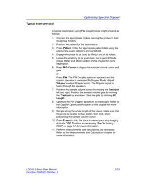 Page 177Optimizing Spectral Doppler
LOGIQ 5 Basic User Manual 5-53
Direction 2300002-100 Rev. 2
Typical exam protocol
A typical examination using PW Doppler Mode might proceed as 
follows: 
1.  Connect the appropriate probes, leaving the probes in their 
respective holders. 
2.  Position the patient for the examination. 
3. Press Patient. Enter the appropriate patient data using the 
appropriate exam category and worksheet. 
4.  Engage the probe to be used by lifting it out of its holder. 
5.  Locate the anatomy...