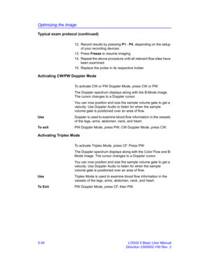 Page 178Optimizing the Image
5-54 LOGIQ 5 Basic User Manual
Direction 2300002-100 Rev. 2
Typical exam protocol (continued)
12.  Record results by pressing P1 - P4, depending on the setup 
of your recording devices. 
13. Press Freeze to resume imaging. 
14.  Repeat the above procedure until all relevant flow sites have 
been examined. 
15.  Replace the probe in its respective holder. 
Activating CW/PW Doppler Mode
To activate CW or PW Doppler Mode, press CW or PW. 
The Doppler spectrum displays along with the...