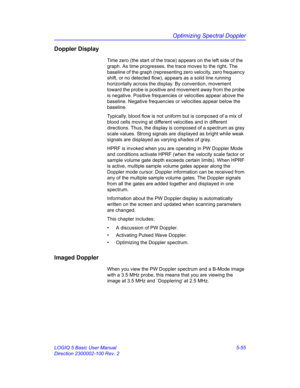 Page 179Optimizing Spectral Doppler
LOGIQ 5 Basic User Manual 5-55
Direction 2300002-100 Rev. 2
Doppler Display
Time zero (the start of the trace) appears on the left side of the 
graph. As time progresses, the trace moves to the right. The 
baseline of the graph (representing zero velocity, zero frequency 
shift, or no detected flow), appears as a solid line running 
horizontally across the display. By convention, movement 
toward the probe is positive and movement away from the probe 
is negative. Positive...