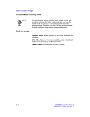 Page 182Optimizing the Image
5-58 LOGIQ 5 Basic User Manual
Direction 2300002-100 Rev. 2
Doppler Mode Scanning Hints
Control overview
Dynamic Range. Affects the amount of Doppler amplitude data 
displayed. 
Wall Filter. Removes the noise caused by vessel or heart wall 
motion at the expense of low flow sensitivity. 
Sweep Speed. Controls speed of spectral update. 
HINTSThe best Doppler data is collected when parallel to flow, with 
orientation also parallel to the anatomic target; whereas, the 
best B-Mode image...