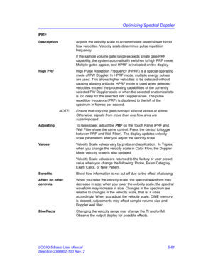 Page 185Optimizing Spectral Doppler
LOGIQ 5 Basic User Manual 5-61
Direction 2300002-100 Rev. 2
PRF
DescriptionAdjusts the velocity scale to accommodate faster/slower blood 
flow velocities. Velocity scale determines pulse repetition 
frequency.
If the sample volume gate range exceeds single gate PRF 
capability, the system automatically switches to high PRF mode. 
Multiple gates appear, and HPRF is indicated on the display. 
High PRFHigh Pulse Repetition Frequency (HPRF) is a special operating 
mode of PW...