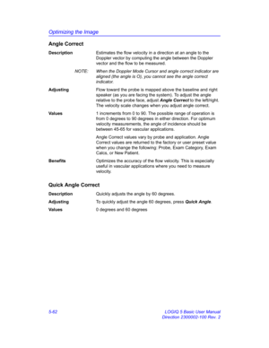 Page 186Optimizing the Image
5-62 LOGIQ 5 Basic User Manual
Direction 2300002-100 Rev. 2
Angle Correct
DescriptionEstimates the flow velocity in a direction at an angle to the 
Doppler vector by computing the angle between the Doppler 
vector and the flow to be measured. 
NOTE:  When the Doppler Mode Cursor and angle correct indicator are 
aligned (the angle is O), you cannot see the angle correct 
indicator.
AdjustingFlow toward the probe is mapped above the baseline and right 
speaker (as you are facing the...