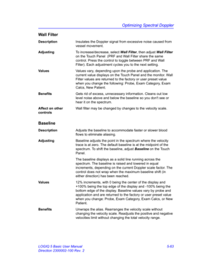 Page 187Optimizing Spectral Doppler
LOGIQ 5 Basic User Manual 5-63
Direction 2300002-100 Rev. 2
Wall Filter
DescriptionInsulates the Doppler signal from excessive noise caused from 
vessel movement. 
AdjustingTo increase/decrease, select Wall Filter, then adjust Wall Filter 
on the Touch Panel  (PRF and Wall Filter share the same 
control. Press the control to toggle between PRF and Wall 
Filter). Each adjustment cycles you to the next setting. 
Va l u e sValues vary, depending upon the probe and application....