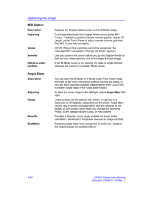 Page 188Optimizing the Image
5-64 LOGIQ 5 Basic User Manual
Direction 2300002-100 Rev. 2
M/D Cursor
DescriptionDisplays the Doppler Mode cursor on the B-Mode image. 
AdjustingTo activate/deactivate the Doppler Mode cursor, press M/D 
Cursor. Trackball to position sample volume graphic. Adjust SV 
Length on the Touch Panel to adjust sample volume gate size. 
The M/D Cursor key backlights. 
Va l u e sOn/Off. If blood flow velocities cannot be presented, the 
message PRF unavailable. Change Vel Scale appears....