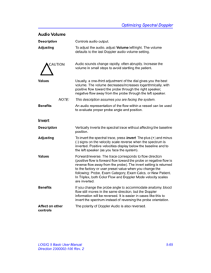 Page 189Optimizing Spectral Doppler
LOGIQ 5 Basic User Manual 5-65
Direction 2300002-100 Rev. 2
Audio Volume
DescriptionControls audio output.
AdjustingTo adjust the audio, adjust Vo l u m e left/right. The volume 
defaults to the last Doppler audio volume setting. 
Va l u e sUsually, a one-third adjustment of the dial gives you the best 
volume. The volume decreases/increases logarithmically, with 
positive flow toward the probe through the right speaker; 
negative flow away from the probe through the left...