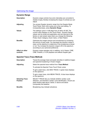 Page 190Optimizing the Image
5-66 LOGIQ 5 Basic User Manual
Direction 2300002-100 Rev. 2
Dynamic Range
DescriptionDynamic range controls how echo intensities are converted to 
shades of gray, thereby increasing the range of contrast you can 
adjust. 
AdjustingYou access Doppler dynamic range from the Doppler Mode 
Touch Panel. Each click cycles you to the next setting. To 
increase/decrease, press Dynamic Range. 
Va l u e sThe settings cycle in 4 dB steps from 20 dB to 40 dB. The 
current value displays on the...