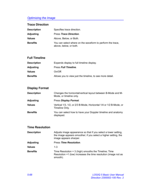 Page 192Optimizing the Image
5-68 LOGIQ 5 Basic User Manual
Direction 2300002-100 Rev. 2
Trace Direction
DescriptionSpecifies trace direction. 
AdjustingPress Trace Direction. 
Va l u e sAbove, Below, or Both. 
BenefitsYou can select where on the waveform to perform the trace, 
above, below, or both. 
Full Timeline
DescriptionExpands display to full timeline display. 
AdjustingPress Full Timeline. 
Va l u e sOn/Off. 
BenefitsAllows you to view just the timeline, to see more detail. 
Display Format...