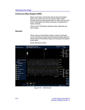 Page 194Optimizing the Image
5-70 LOGIQ 5 Basic User Manual
Direction 2300002-100 Rev. 2
Continuous Wave Doppler (CWD)
Allows examination of blood flow data all along the Doppler 
Mode cursor rather than from any specific depth. Gather 
samples along the entire Doppler beam for rapid scanning of the 
heart. Range gated CW allows information to be gathered at 
higher velocities.
There are two CW Doppler operating modes: Steerable and 
Non-Imaging.
Steerable
Allows viewing of the B-Mode image to position the...