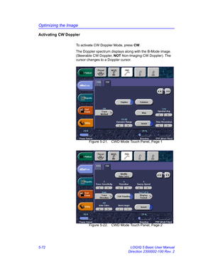 Page 196Optimizing the Image
5-72 LOGIQ 5 Basic User Manual
Direction 2300002-100 Rev. 2
Activating CW Doppler
To activate CW Doppler Mode, press CW. 
The Doppler spectrum displays along with the B-Mode image. 
(Steerable CW Doppler, NOT Non-Imaging CW Doppler). The 
cursor changes to a Doppler cursor. 
 Figure 5-21. CWD Mode Touch Panel, Page 1
 Figure 5-22. CWD Mode Touch Panel, Page 2 