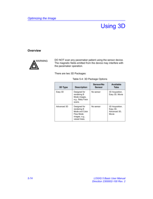 Page 198Optimizing the Image
5-74 LOGIQ 5 Basic User Manual
Direction 2300002-100 Rev. 2
Using 3D
Overview
There are two 3D Packages: 
WARNINGDO NOT scan any pacemaker patient using the sensor device. 
The magnetic fields emitted from the device may interfere with 
the pacemaker operation. 
Table 5-4: 3D Package Options
3D TypeDescription
Sensor/No 
SensorAvailable 
Ta b s
Easy 3D Designed for 
rendering B 
Mode images, 
e.g., Baby Face 
scans. No sensor 3D Acquisition, 
Easy 3D, Movie
Advanced 3D Designed for...