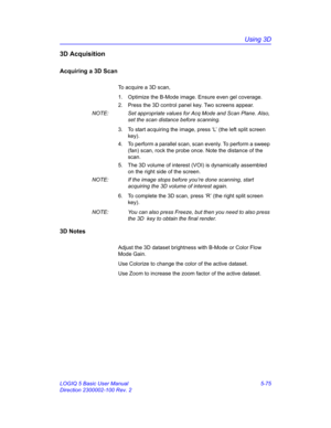 Page 199Using 3D
LOGIQ 5 Basic User Manual 5-75
Direction 2300002-100 Rev. 2
3D Acquisition
Acquiring a 3D Scan
To acquire a 3D scan, 
1.  Optimize the B-Mode image. Ensure even gel coverage.
2.  Press the 3D control panel key. Two screens appear. 
NOTE:  Set appropriate values for Acq Mode and Scan Plane. Also, 
set the scan distance before scanning. 
3.  To start acquiring the image, press ‘L’ (the left split screen 
key). 
4.  To perform a parallel scan, scan evenly. To perform a sweep 
(fan) scan, rock the...