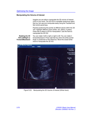 Page 200Optimizing the Image
5-76 LOGIQ 5 Basic User Manual
Direction 2300002-100 Rev. 2
Manipulating the Volume of Interest
Imagine you are able to manipulate the 3D volume of interest 
(VOI) in your hand. The 3D VOI is a tangible anatomical object 
that you can see and manipulate easily using the Trackball and 
Set control panel keys. 
Practice positioning the pointer at different places within the 3D 
VOI. Highlight different colors (white, red, yellow, or green). 
Press Set to select a VOI for manipulation....