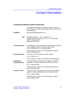 Page 21Contact Information
LOGIQ 5 Basic User Manual 1-5
Direction 2300002-100 Rev. 2
Contact Information
Contacting GE Medical Systems-Ultrasound
For additional information or assistance, please contact your 
local distributor or the appropriate support resource listed on the 
following pages:
INTERNEThttp://www.gemedicalsystems.com
USAGE Medical Systems TEL: (1) 800-437-1171
Ultrasound Service Engineering FAX: (1) 414-647-4090
4855 W. Electric Avenue
Milwaukee, WI 53219
Clinical QuestionsFor information in...