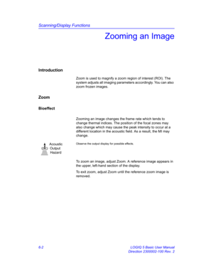 Page 212Scanning/Display Functions
6-2 LOGIQ 5 Basic User Manual
Direction 2300002-100 Rev. 2
Zooming an Image
Introduction
Zoom is used to magnify a zoom region of interest (ROI). The 
system adjusts all imaging parameters accordingly. You can also 
zoom frozen images. 
Zoom
Bioeffect
Zooming an image changes the frame rate which tends to 
change thermal indices. The position of the focal zones may 
also change which may cause the peak intensity to occur at a 
different location in the acoustic field. As a...