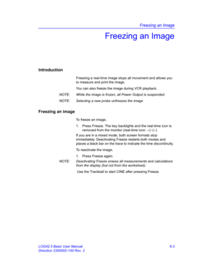 Page 213Freezing an Image
LOGIQ 5 Basic User Manual 6-3
Direction 2300002-100 Rev. 2
Freezing an Image
Introduction
Freezing a real-time image stops all movement and allows you 
to measure and print the image.
You can also freeze the image during VCR playback. 
NOTE:  While the image is frozen, all Power Output is suspended. 
NOTE:  Selecting a new probe unfreezes the image
Freezing an image
To freeze an image, 
1.  Press Freeze. The key backlights and the real-time icon is 
removed from the monitor (real-time...