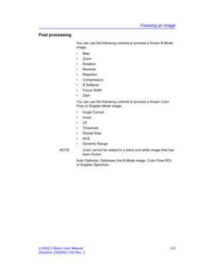 Page 215Freezing an Image
LOGIQ 5 Basic User Manual 6-5
Direction 2300002-100 Rev. 2
Post processing
You can use the following controls to process a frozen B-Mode 
image. 
• Map
• Zoom
• Rotation
• Reverse
• Rejection
• Compression
• B Softener
• Focus Width
• Gain
You can use the following controls to process a frozen Color 
Flow or Doppler Mode image.
• Angle Correct
• Invert
• CF
• Threshold
• Packet Size
• ACE
• Dynamic Range
NOTE:  Color cannot be added to a black and white image that has 
been frozen.
Auto...