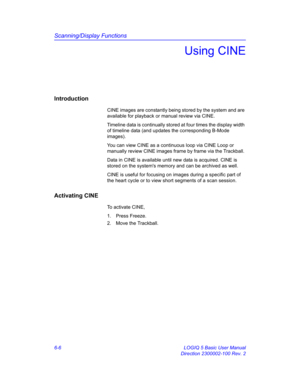 Page 216Scanning/Display Functions
6-6 LOGIQ 5 Basic User Manual
Direction 2300002-100 Rev. 2
Using CINE
Introduction
CINE images are constantly being stored by the system and are 
available for playback or manual review via CINE. 
Timeline data is continually stored at four times the display width 
of timeline data (and updates the corresponding B-Mode 
images). 
You can view CINE as a continuous loop via CINE Loop or 
manually review CINE images frame by frame via the Trackball. 
Data in CINE is available...