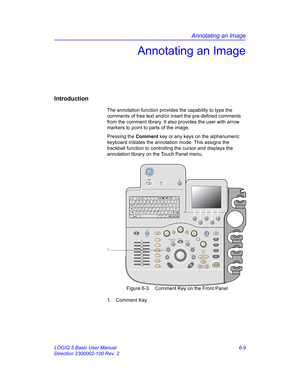 Page 219Annotating an Image
LOGIQ 5 Basic User Manual 6-9
Direction 2300002-100 Rev. 2
Annotating an Image
Introduction
The annotation function provides the capability to type the 
comments of free text and/or insert the pre-defined comments 
from the comment library. It also provides the user with arrow 
markers to point to parts of the image.
Pressing the Comment key or any keys on the alphanumeric 
keyboard initiates the annotation mode. This assigns the 
trackball function to controlling the cursor and...