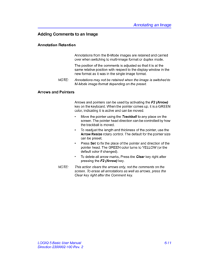 Page 221Annotating an Image
LOGIQ 5 Basic User Manual 6-11
Direction 2300002-100 Rev. 2
Adding Comments to an Image
Annotation Retention
Annotations from the B-Mode images are retained and carried 
over when switching to multi-image format or duplex mode.
The position of the comments is adjusted so that it is at the 
same relative position with respect to the display window in the 
new format as it was in the single image format.
NOTE:  Annotations may not be retained when the image is switched to 
M-Mode image...