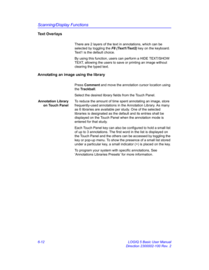 Page 222Scanning/Display Functions
6-12 LOGIQ 5 Basic User Manual
Direction 2300002-100 Rev. 2
Text Overlays
There are 2 layers of the text in annotations, which can be 
selected by toggling the F8 (Text1/Text2) key on the keyboard. 
Text1 is the default choice.
By using this function, users can perform a HIDE TEXT/SHOW 
TEXT, allowing the users to save or printing an image without 
clearing the typed text.
Annotating an image using the library
Press Comment and move the annotation cursor location using 
the...