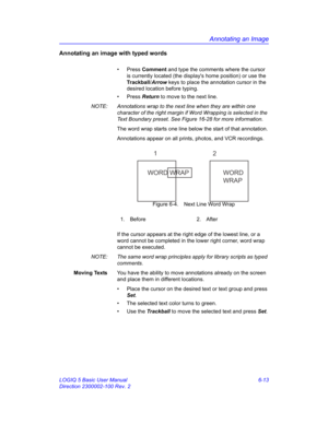 Page 223Annotating an Image
LOGIQ 5 Basic User Manual 6-13
Direction 2300002-100 Rev. 2
Annotating an image with typed words
• Press Comment and type the comments where the cursor 
is currently located (the displays home position) or use the 
Trackball/Arrow keys to place the annotation cursor in the 
desired location before typing.
• Press Return to move to the next line.
NOTE:  Annotations wrap to the next line when they are within one 
character of the right margin if Word Wrapping is selected in the 
Text...