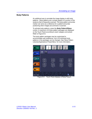 Page 225Annotating an Image
LOGIQ 5 Basic User Manual 6-15
Direction 2300002-100 Rev. 2
Body Patterns
An additional way to annotate the image display is with body 
patterns.  Body patterns are a simple graphic of a portion of the 
anatomy that is frequently scanned. The body pattern and probe 
marker can serve as a reference for a patient and probe 
positioning when images are archived or scanned.
To activate body patterns, press the Body Pattern/Ellipse 
control. A maximum of 6 body pattern packages are...