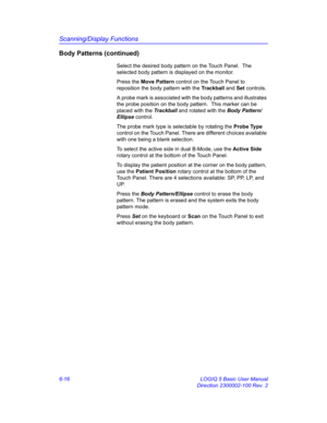 Page 226Scanning/Display Functions
6-16 LOGIQ 5 Basic User Manual
Direction 2300002-100 Rev. 2
Body Patterns (continued)
Select the desired body pattern on the Touch Panel.  The 
selected body pattern is displayed on the monitor.
Press the Move Pattern control on the Touch Panel to 
reposition the body pattern with the Trackball and Set controls.
A probe mark is associated with the body patterns and illustrates 
the probe position on the body pattern.  This marker can be 
placed with the Trackball and rotated...