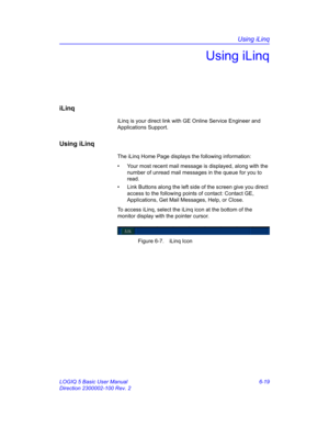 Page 229Using iLinq
LOGIQ 5 Basic User Manual 6-19
Direction 2300002-100 Rev. 2
Using iLinq
iLinq
iLinq is your direct link with GE Online Service Engineer and 
Applications Support. 
Using iLinq
The iLinq Home Page displays the following information:
•  Your most recent mail message is displayed, along with the 
number of unread mail messages in the queue for you to 
read. 
•  Link Buttons along the left side of the screen give you direct 
access to the following points of contact: Contact GE, 
Applications,...