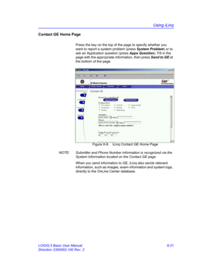 Page 231Using iLinq
LOGIQ 5 Basic User Manual 6-21
Direction 2300002-100 Rev. 2
Contact GE Home Page
Press the key on the top of the page to specify whether you 
want to report a system problem (press System Problem) or to 
ask an Application question (press Apps Question). Fill in the 
page with the appropriate information, then press Send to GE at 
the bottom of the page. 
 Figure 6-8. iLinq Contact GE Home Page
NOTE:  Submitter and Phone Number information is recognized via the 
System Information located on...