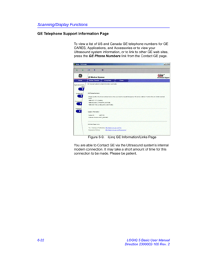 Page 232Scanning/Display Functions
6-22 LOGIQ 5 Basic User Manual
Direction 2300002-100 Rev. 2
GE Telephone Support Information Page
To view a list of US and Canada GE telephone numbers for GE 
CARES, Applications, and Accessories or to view your 
Ultrasound system information, or to link to other GE web sites, 
press the GE Phone Numbers link from the Contact GE page.
 Figure 6-9. iLinq GE Information/Links Page
You are able to Contact GE via the Ultrasound system’s internal 
modem connection. It may take a...