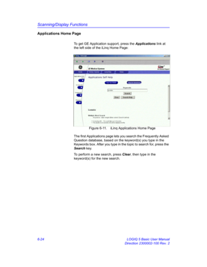 Page 234Scanning/Display Functions
6-24 LOGIQ 5 Basic User Manual
Direction 2300002-100 Rev. 2
Applications Home Page
To get GE Application support, press the Applications link at 
the left side of the iLinq Home Page: 
 Figure 6-11. iLinq Applications Home Page
The first Applications page lets you search the Frequently Asked 
Question database, based on the keyword(s) you type in the 
Keywords box. After you type in the topic to search for, press the 
Search key. 
To perform a new search, press Clear, then type...