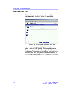 Page 238Scanning/Display Functions
6-28 LOGIQ 5 Basic User Manual
Direction 2300002-100 Rev. 2
Get Mail Messages Page
To view GE email correspondence, press the Get Mail 
Messages link at the left side of the iLinq Home Page: 
 Figure 6-14. iLinq Get Mail Messages Home Page
Current email messages are displayed at the bottom of the 
page. To save an email message, press the Save key at the 
bottom of the page. To select all messages at one time, press 
the Select All key at the bottom of the page. To delete an...