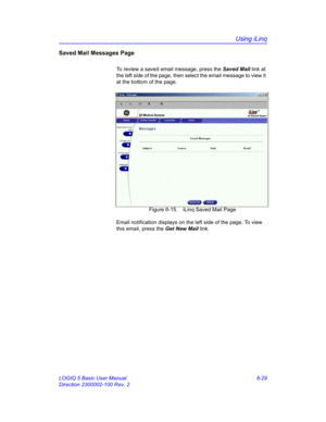 Page 239Using iLinq
LOGIQ 5 Basic User Manual 6-29
Direction 2300002-100 Rev. 2
Saved Mail Messages Page
To review a saved email message, press the Saved Mail link at 
the left side of the page, then select the email message to view it 
at the bottom of the page.
 Figure 6-15. iLinq Saved Mail Page
Email notification displays on the left side of the page. To view 
this email, press the Get New Mail link. 