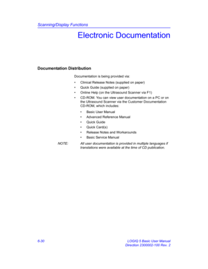 Page 240Scanning/Display Functions
6-30 LOGIQ 5 Basic User Manual
Direction 2300002-100 Rev. 2
Electronic Documentation
Documentation Distribution
Documentation is being provided via: 
•  Clinical Release Notes (supplied on paper)
•  Quick Guide (supplied on paper)
•  Online Help (on the Ultrasound Scanner via F1)
•  CD-ROM. You can view user documentation on a PC or on 
the Ultrasound Scanner via the Customer Documentation 
CD-ROM, which includes: 
•  Basic User Manual
•  Advanced Reference Manual
• Quick...