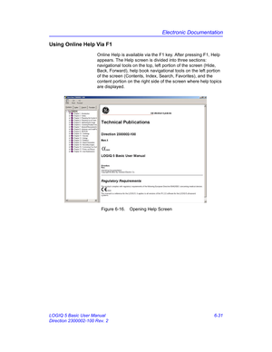 Page 241Electronic Documentation
LOGIQ 5 Basic User Manual 6-31
Direction 2300002-100 Rev. 2
Using Online Help Via F1
Online Help is available via the F1 key. After pressing F1, Help 
appears. The Help screen is divided into three sections:  
navigational tools on the top, left portion of the screen (Hide, 
Back, Forward), help book navigational tools on the left portion 
of the screen (Contents, Index, Search, Favorites), and the 
content portion on the right side of the screen where help topics 
are displayed....