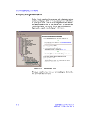 Page 242Scanning/Display Functions
6-32 LOGIQ 5 Basic User Manual
Direction 2300002-100 Rev. 2
Navigating through the Help Book
Online Help is organized like a manual, with individual chapters, 
sections, and pages. Click on the plus (+) sign next to MANUAL 
to open up the book. Click on the plus sign next to the chapter 
you want to view to open up that chapter. Click on the plus sign 
next to the chapter you want to view to open up that section. 
Open up the page to view that page’s information. 
 Figure 6-17....