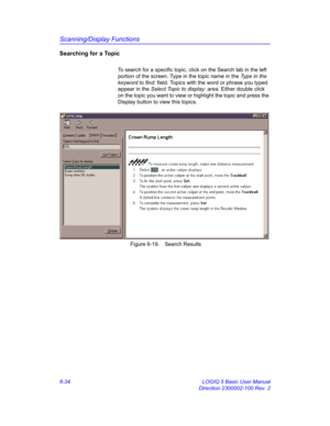 Page 244Scanning/Display Functions
6-34 LOGIQ 5 Basic User Manual
Direction 2300002-100 Rev. 2
Searching for a Topic
To search for a specific topic, click on the Search tab in the left 
portion of the screen. Type in the topic name in the Type in the 
keyword to find: field. Topics with the word or phrase you typed 
appear in the Select Topic to display: area. Either double click 
on the topic you want to view or highlight the topic and press the 
Display button to view this topics. 
 Figure 6-19. Search Results 