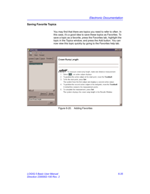 Page 245Electronic Documentation
LOGIQ 5 Basic User Manual 6-35
Direction 2300002-100 Rev. 2
Saving Favorite Topics
You may find that there are topics you need to refer to often. In 
this case, it’s a good idea to save these topics as Favorites. To 
save a topic as a favorite, press the Favorites tab, highlight the 
topic in the Topics window, and press the Add button. You can 
now view this topic quickly by going to the Favorites help tab. 
 Figure 6-20. Adding Favorites 