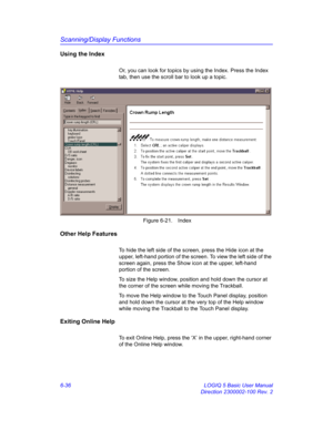 Page 246Scanning/Display Functions
6-36 LOGIQ 5 Basic User Manual
Direction 2300002-100 Rev. 2
Using the Index
Or, you can look for topics by using the Index. Press the Index 
tab, then use the scroll bar to look up a topic. 
 Figure 6-21. Index
Other Help Features
To hide the left side of the screen, press the Hide icon at the 
upper, left-hand portion of the screen. To view the left side of the 
screen again, press the Show icon at the upper, left-hand 
portion of the screen. 
To size the Help window, position...