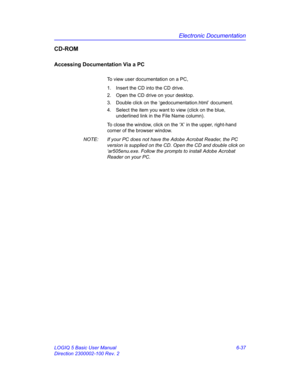 Page 247Electronic Documentation
LOGIQ 5 Basic User Manual 6-37
Direction 2300002-100 Rev. 2
CD-ROM
Accessing Documentation Via a PC
To view user documentation on a PC, 
1.  Insert the CD into the CD drive. 
2.  Open the CD drive on your desktop. 
3.  Double click on the ‘gedocumentation.html’ document. 
4.  Select the item you want to view (click on the blue, 
underlined link in the File Name column). 
To close the window, click on the ‘X’ in the upper, right-hand 
corner of the browser window. 
NOTE:  If your...