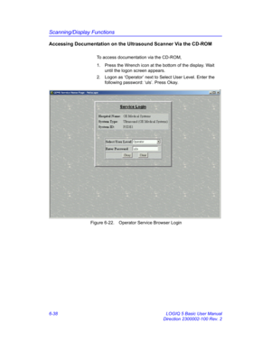 Page 248Scanning/Display Functions
6-38 LOGIQ 5 Basic User Manual
Direction 2300002-100 Rev. 2
Accessing Documentation on the Ultrasound Scanner Via the CD-ROM
To access documentation via the CD-ROM, 
1.  Press the Wrench icon at the bottom of the display. Wait 
until the logon screen appears. 
2.  Logon as ‘Operator’ next to Select User Level. Enter the 
following password: ‘uls’. Press Okay.
 Figure 6-22. Operator Service Browser Login 