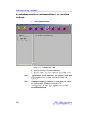 Page 250Scanning/Display Functions
6-40 LOGIQ 5 Basic User Manual
Direction 2300002-100 Rev. 2
Accessing Documentation on the Ultrasound Scanner Via the CD-ROM 
(continued)
5.  Select Scanner Utilities.
 Figure 6-24. Scanner Utility Page
6.  Select Scanner Documentation Interface. 
7.  Scroll to find the document and double click on it to open it. 
NOTE:  You can search through a document, use hyperlinks in the Table 
of Contents and Index to locate topics, and navigate via 
bookmarks. 
NOTE:  In addition to...