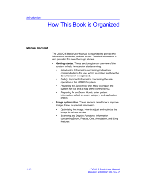 Page 26Introduction
1-10 LOGIQ 5 Basic User Manual
Direction 2300002-100 Rev. 2
How This Book is Organized
Manual Content
The LOGIQ 5 Basic User Manual is organized to provide the 
information needed to perform exams. Detailed information is 
also provided for more thorough studies. 
• Getting started. These sections give an overview of the 
system to help the operator start scanning. 
• Introduction. Information concerning indications/ 
contraindications for use, whom to contact and how the 
documentation is...