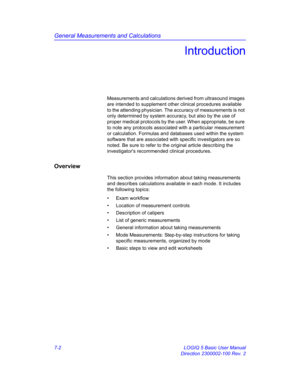 Page 252General Measurements and Calculations
7-2 LOGIQ 5 Basic User Manual
Direction 2300002-100 Rev. 2
Introduction
Measurements and calculations derived from ultrasound images 
are intended to supplement other clinical procedures available 
to the attending physician. The accuracy of measurements is not 
only determined by system accuracy, but also by the use of 
proper medical protocols by the user. When appropriate, be sure 
to note any protocols associated with a particular measurement 
or calculation....